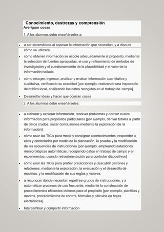 Conocimiento, destrezas y comprensión
Averiguar cosas
1. A los alumnos debe enseñárseles a:
 a ser sistemáticos al sopesar la información que necesitan, y a discutir
cómo se utilizará
 cómo obtener información se acople adecuadamente al propósito, mediante
la selección de fuentes apropiadas, el uso y refinamiento de métodos de
investigación y el cuestionamiento de la plausibilidad y el valor de la
información hallada
 cómo recoger, ingresar, analizar y evaluar información cuantitativa y
cualitativa, verificando su exactitud [por ejemplo, realizando una inspección
del tráfico local, analizando los datos recogidos en el trabajo de campo].
 Desarrollar ideas y hacer que ocurran cosas
2. A los alumnos debe enseñárseles:
 a elaborar y explorar información, resolver problemas y derivar nueva
información para propósitos particulares [por ejemplo, derivar totales a partir
de datos crudos, sacar conclusiones mediante la exploración de la
información]
 cómo usar las TIC's para medir y consignar acontecimientos, responder a
ellos y controlarlos por medio de la planeación, la prueba y la modificación
de las secuencias de instrucciones [por ejemplo, empleando estaciones
meteorológicas automáticas, recogiendo datos en trabajo de campo y en
experimentos, usando retroalimentación para controlar dispositivos]
 cómo usar las TIC's para probar predicciones y descubrir patrones y
relaciones, mediante la exploración, la evaluación y el desarrollo de
modelos, y la modificación de sus reglas y valores.
 a reconocer dónde necesitan repetirse grupos de instrucciones, y a
automatizar procesos de uso frecuente, mediante la construcción de
procedimientos eficientes idóneos para el propósito [por ejemplo, plantillas y
macros, procedimientos de control, fórmulas y cálculos en hojas
electrónicas].
 Intercambiar y compartir información
 