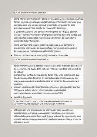 3. A los alumnos debe enseñárseles:
 cómo interpretar información y cómo reorganizarla y presentarla en diversas
formas idóneas para el propósito [por ejemplo, información acerca de una
campaña para una obra de caridad, presentada en un volante, para
promover una actividad escolar de recolección de fondos]
 a utilizar eficazmente una gama de herramientas de TIC para obtener,
integrar y refinar información y crear presentaciones de buena calidad que
consulten las necesidades de públicos particulares y se acomoden al
contenido de la información.
 cómo usar las TIC's, incluso el correo electrónico, para compartir e
intercambiar información de manera eficaz [por ejemplo, publicación a
través de la web, realización de videoconferencias].
 Revisar, modificar y evaluar el trabajo durante su desarrollo
4. A los alumnos debe enseñárseles a:
 reflexionar críticamente acerca de los usos que ellos mismos y otros hacen
de las TIC's como ayuda para elaborar y mejorar sus ideas y la calidad de
su trabajo
compartir sus puntos de vista acerca de las TIC's y las experiencias que
han tenido con ellas, tomando en cuenta la amplia amplia gama de sus
usos y comentando su importancia para las personas, la comunidad y la
sociedad
 discutir, empleando términos técnicos pertinentes, cómo podrían usar las
TIC's en su trabajo futuro y cómo juzgarían su efectividad
ser independientes y selectivos cuando usan las TIC's.
 Amplitud de estudio
5. Durante la etapa clave 3, a los alumnos debe enseñárseles el
Conocimiento, las destrezas y la comprensión mediante:
 el trabajo con una amplia gama de información para estudiar sus
características, estructura, organización y propósitos [por ejemplo,
utilizando base de datos, hoja electrónica y software de presentación para
manejar la información de los socios y las finanzas de un club, y presentar
el informe anual]
 
