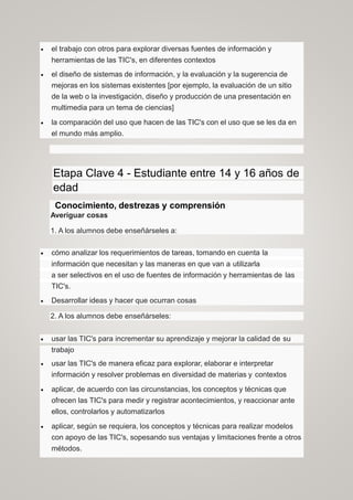  el trabajo con otros para explorar diversas fuentes de información y
herramientas de las TIC's, en diferentes contextos
 el diseño de sistemas de información, y la evaluación y la sugerencia de
mejoras en los sistemas existentes [por ejemplo, la evaluación de un sitio
de la web o la investigación, diseño y producción de una presentación en
multimedia para un tema de ciencias]
 la comparación del uso que hacen de las TIC's con el uso que se les da en
el mundo más amplio.
Etapa Clave 4 - Estudiante entre 14 y 16 años de
edad
Conocimiento, destrezas y comprensión
Averiguar cosas
1. A los alumnos debe enseñárseles a:
 cómo analizar los requerimientos de tareas, tomando en cuenta la
información que necesitan y las maneras en que van a utilizarla
a ser selectivos en el uso de fuentes de información y herramientas de las
TIC's.
 Desarrollar ideas y hacer que ocurran cosas
2. A los alumnos debe enseñárseles:
 usar las TIC's para incrementar su aprendizaje y mejorar la calidad de su
trabajo
 usar las TIC's de manera eficaz para explorar, elaborar e interpretar
información y resolver problemas en diversidad de materias y contextos
 aplicar, de acuerdo con las circunstancias, los conceptos y técnicas que
ofrecen las TIC's para medir y registrar acontecimientos, y reaccionar ante
ellos, controlarlos y automatizarlos
 aplicar, según se requiera, los conceptos y técnicas para realizar modelos
con apoyo de las TIC's, sopesando sus ventajas y limitaciones frente a otros
métodos.
 