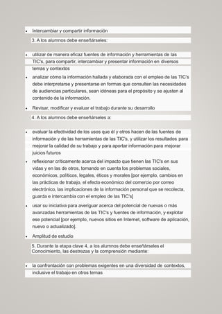  Intercambiar y compartir información
3. A los alumnos debe enseñárseles:
 utilizar de manera eficaz fuentes de información y herramientas de las
TIC's, para compartir, intercambiar y presentar información en diversos
temas y contextos
 analizar cómo la información hallada y elaborada con el empleo de las TIC's
debe interpretarse y presentarse en formas que consulten las necesidades
de audiencias particulares, sean idóneas para el propósito y se ajusten al
contenido de la información.
 Revisar, modificar y evaluar el trabajo durante su desarrollo
4. A los alumnos debe enseñárseles a:
 evaluar la efectividad de los usos que él y otros hacen de las fuentes de
información y de las herramientas de las TIC's, y utilizar los resultados para
mejorar la calidad de su trabajo y para aportar información para mejorar
juicios futuros
 reflexionar críticamente acerca del impacto que tienen las TIC's en sus
vidas y en las de otros, tomando en cuenta los problemas sociales,
económicos, políticos, legales, éticos y morales [por ejemplo, cambios en
las prácticas de trabajo, el efecto económico del comercio por correo
electrónico, las implicaciones de la información personal que se recolecta,
guarda e intercambia con el empleo de las TIC's]
 usar su iniciativa para averiguar acerca del potencial de nuevas o más
avanzadas herramientas de las TIC's y fuentes de información, y explotar
ese potencial [por ejemplo, nuevos sitios en Internet, software de aplicación,
nuevo o actualizado].
 Amplitud de estudio
5. Durante la etapa clave 4, a los alumnos debe enseñárseles el
Conocimiento, las destrezas y la comprensión mediante:
 la confrontación con problemas exigentes en una diversidad de contextos,
inclusive el trabajo en otros temas
 