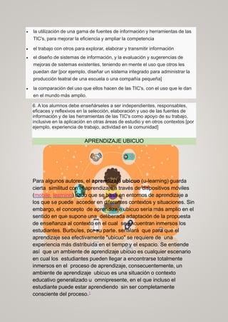  la utilización de una gama de fuentes de información y herramientas de las
TIC's, para mejorar la eficiencia y ampliar la competencia
 el trabajo con otros para explorar, elaborar y transmitir información
 el diseño de sistemas de información, y la evaluación y sugerencias de
mejoras de sistemas existentes, teniendo en mente el uso que otros les
puedan dar [por ejemplo, diseñar un sistema integrado para administrar la
producción teatral de una escuela o una compañía pequeña]
 la comparación del uso que ellos hacen de las TIC's, con el uso que le dan
en el mundo más amplio.
6. A los alumnos debe enseñárseles a ser independientes, responsables,
eficaces y reflexivos en la selección, elaboración y uso de las fuentes de
información y de las herramientas de las TIC's como apoyo de su trabajo,
inclusive en la aplicación en otras áreas de estudio y en otros contextos [por
ejemplo, experiencia de trabajo, actividad en la comunidad]
APRENDIZAJE UBICUO
Para algunos autores, el aprendizaje ubicuo (u-learning) guarda
cierta similitud con el aprendizaje a través de dispositivos móviles
(mobile learning) dado que se basa en entornos de aprendizaje a
los que se puede acceder en diferentes contextos y situaciones. Sin
embargo, el concepto de aprendizaje ubicuo sería más amplio en el
sentido en que supone una deliberada adaptación de la propuesta
de enseñanza al contexto en el cual se encuentran inmersos los
estudiantes. Burbules, por su parte, señalará que para que el
aprendizaje sea efectivamente "ubicuo" se requiere de una
experiencia más distribuida en el tiempo y el espacio. Se entiende
así que un ambiente de aprendizaje ubicuo es cualquier escenario
en cual los estudiantes pueden llegar a encontrarse totalmente
inmersos en el proceso de aprendizaje, consecuentemente, un
ambiente de aprendizaje ubicuo es una situación o contexto
educativo generalizado u omnipresente, en el que incluso el
estudiante puede estar aprendiendo sin ser completamente
consciente del proceso.1
 