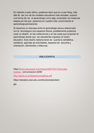 En relación a esto último, podemos decir que el u-Lear Ning, más
allá de ser uno de los modelos educativos más actuales, supone
una forma de ver el aprendizaje como algo conectado con todas las
etapas por las que pasamos en nuestra vida, promoviendo el
aprendizaje permanente.
Si hacemos un trasvase entre el aprendizaje ubicuo relacionado
con la tecnología a los espacios físicos, posiblemente podemos
crear un diseño en las instituciones y en las aulas que propicien el
aprendizaje desde que los estudiantes ingresan al centro
educativo. Este diseño debería tener en cuenta la señalética,
cartelería, agendas de actividades, espacios de escucha y
orientación, efemérides y bitácoras.
BIBLIOGRAFIA
https://www.educaweb.com/noticia/2007/02/12/escuela-
medios- comunicacion-2208/
http://apolo.uji.es/fjgt/educonselleria.pdf
https://eduteka.icesi.edu.co/articulos/estandarin
gla
 