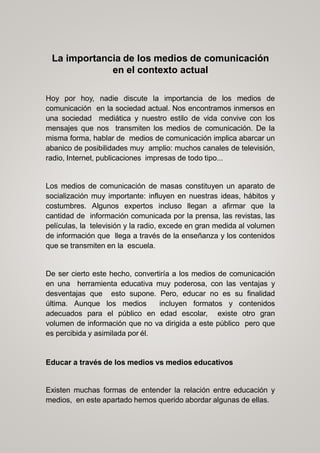 La importancia de los medios de comunicación
en el contexto actual
Hoy por hoy, nadie discute la importancia de los medios de
comunicación en la sociedad actual. Nos encontramos inmersos en
una sociedad mediática y nuestro estilo de vida convive con los
mensajes que nos transmiten los medios de comunicación. De la
misma forma, hablar de medios de comunicación implica abarcar un
abanico de posibilidades muy amplio: muchos canales de televisión,
radio, Internet, publicaciones impresas de todo tipo...
Los medios de comunicación de masas constituyen un aparato de
socialización muy importante: influyen en nuestras ideas, hábitos y
costumbres. Algunos expertos incluso llegan a afirmar que la
cantidad de información comunicada por la prensa, las revistas, las
películas, la televisión y la radio, excede en gran medida al volumen
de información que llega a través de la enseñanza y los contenidos
que se transmiten en la escuela.
De ser cierto este hecho, convertiría a los medios de comunicación
en una herramienta educativa muy poderosa, con las ventajas y
desventajas que esto supone. Pero, educar no es su finalidad
última. Aunque los medios incluyen formatos y contenidos
adecuados para el público en edad escolar, existe otro gran
volumen de información que no va dirigida a este público pero que
es percibida y asimilada por él.
Educar a través de los medios vs medios educativos
Existen muchas formas de entender la relación entre educación y
medios, en este apartado hemos querido abordar algunas de ellas.
 