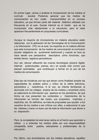 En primer lugar, vamos a analizar la incorporación de los medios al
currículo escolar. Podemos apreciar que los medios de
comunicación se han vuelto imprescindibles en un proceso
educativo, ya que forman parte del material didáctico utilizado con
frecuencia en el aula. Quizás Internet es el medio que se ha
incorporado más rápidamente a la educación, pero el resto
aparecen frecuentemente en propuestas curriculares.
Aunque la mayoría de innovaciones en materia educativa están
relacionas con la aplicación de las Tecnologías de la Comunicación
y la Información (TIC) en el aula, los expertos en la materia afirman
que esta incorporación de los medios de comunicación al currículum
escolar obligatorio es puramente testimonial y cuando se toca se
hace desde una perspectiva descriptiva: cómo funcionan, que
ámbito tienen, registros periodísticos
Aun así, educar utilizando las nuevas tecnologías (pizarra digital,
Internet, audiovisuales, prensa, etc.) es quizás más común que
planear actividades que contribuyan a formar en el uso de los
medios de comunicación.
Este tipo de iniciativas son las que tienen como finalidad ampliar las
capacidades de análisis activo y crítico de la oferta televisiva,
periodística y radiofónica. A la vez, se intenta familiarizar al
alumnado con los códigos propios de los medios y enseñarle cómo
se selecciona la información que aparece en los periódicos, de qué
forma se nos presentan los contenidos y tratamientos de la
información en función del medio, sus propósitos implícitos y
explícitos, etc. En definitiva, se trata de propuestas que ayuden a los
usuarios de los medios a ser críticos con ellos, a seleccionar lo que
les interesa y hacer un buen uso de toda la información que tienen a
su disposición.
Pero, la complejidad de esta tarea radica en el hecho que aprender a
utilizar y a entender los medios debe ser una responsabilidad
compartida entre padres, educadores y profesionales de la
educación.
Por último, nos encontramos con los medios educativos, aquéllos
 