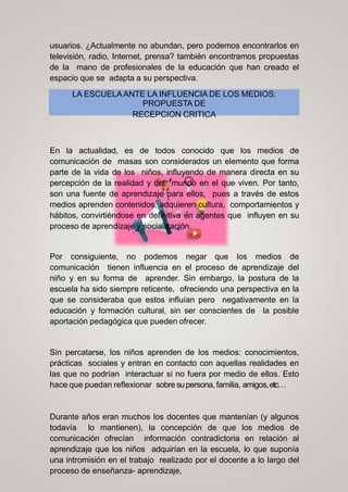 usuarios. ¿Actualmente no abundan, pero podemos encontrarlos en
televisión, radio, Internet, prensa? también encontramos propuestas
de la mano de profesionales de la educación que han creado el
espacio que se adapta a su perspectiva.
LA ESCUELAANTE LA INFLUENCIA DE LOS MEDIOS:
PROPUESTA DE
RECEPCION CRITICA
En la actualidad, es de todos conocido que los medios de
comunicación de masas son considerados un elemento que forma
parte de la vida de los niños, influyendo de manera directa en su
percepción de la realidad y del mundo en el que viven. Por tanto,
son una fuente de aprendizaje para ellos, pues a través de estos
medios aprenden contenidos, adquieren cultura, comportamientos y
hábitos, convirtiéndose en definitiva en agentes que influyen en su
proceso de aprendizaje y socialización.
Por consiguiente, no podemos negar que los medios de
comunicación tienen influencia en el proceso de aprendizaje del
niño y en su forma de aprender. Sin embargo, la postura de la
escuela ha sido siempre reticente, ofreciendo una perspectiva en la
que se consideraba que estos influían pero negativamente en la
educación y formación cultural, sin ser conscientes de la posible
aportación pedagógica que pueden ofrecer.
Sin percatarse, los niños aprenden de los medios: conocimientos,
prácticas sociales y entran en contacto con aquellas realidades en
las que no podrían interactuar si no fuera por medio de ellos. Esto
hace que puedan reflexionar sobre supersona, familia, amigos,etc…
Durante años eran muchos los docentes que mantenían (y algunos
todavía lo mantienen), la concepción de que los medios de
comunicación ofrecían información contradictoria en relación al
aprendizaje que los niños adquirían en la escuela, lo que suponía
una intromisión en el trabajo realizado por el docente a lo largo del
proceso de enseñanza- aprendizaje,
 