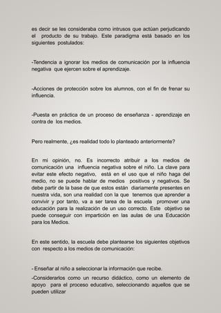 es decir se les consideraba como intrusos que actúan perjudicando
el producto de su trabajo. Este paradigma está basado en los
siguientes postulados:
-Tendencia a ignorar los medios de comunicación por la influencia
negativa que ejercen sobre el aprendizaje.
-Acciones de protección sobre los alumnos, con el fin de frenar su
influencia.
-Puesta en práctica de un proceso de enseñanza - aprendizaje en
contra de los medios.
Pero realmente, ¿es realidad todo lo planteado anteriormente?
En mi opinión, no. Es incorrecto atribuir a los medios de
comunicación una influencia negativa sobre el niño. La clave para
evitar este efecto negativo, está en el uso que el niño haga del
medio, no se puede hablar de medios positivos y negativos. Se
debe partir de la base de que estos están diariamente presentes en
nuestra vida, son una realidad con la que tenemos que aprender a
convivir y por tanto, va a ser tarea de la escuela promover una
educación para la realización de un uso correcto. Este objetivo se
puede conseguir con impartición en las aulas de una Educación
para los Medios.
En este sentido, la escuela debe plantearse los siguientes objetivos
con respecto a los medios de comunicación:
- Enseñar al niño a seleccionar la información que recibe.
-Considerarlos como un recurso didáctico, como un elemento de
apoyo para el proceso educativo, seleccionando aquellos que se
pueden utilizar
 