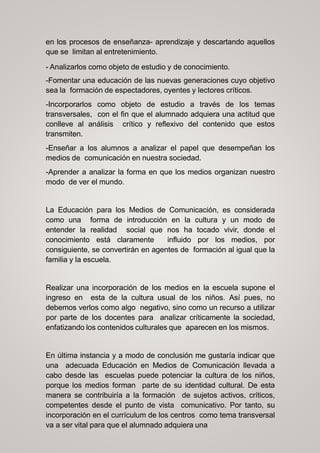 en los procesos de enseñanza- aprendizaje y descartando aquellos
que se limitan al entretenimiento.
- Analizarlos como objeto de estudio y de conocimiento.
-Fomentar una educación de las nuevas generaciones cuyo objetivo
sea la formación de espectadores, oyentes y lectores críticos.
-Incorporarlos como objeto de estudio a través de los temas
transversales, con el fin que el alumnado adquiera una actitud que
conlleve al análisis crítico y reflexivo del contenido que estos
transmiten.
-Enseñar a los alumnos a analizar el papel que desempeñan los
medios de comunicación en nuestra sociedad.
-Aprender a analizar la forma en que los medios organizan nuestro
modo de ver el mundo.
La Educación para los Medios de Comunicación, es considerada
como una forma de introducción en la cultura y un modo de
entender la realidad social que nos ha tocado vivir, donde el
conocimiento está claramente influido por los medios, por
consiguiente, se convertirán en agentes de formación al igual que la
familia y la escuela.
Realizar una incorporación de los medios en la escuela supone el
ingreso en esta de la cultura usual de los niños. Así pues, no
debemos verlos como algo negativo, sino como un recurso a utilizar
por parte de los docentes para analizar críticamente la sociedad,
enfatizando los contenidos culturales que aparecen en los mismos.
En última instancia y a modo de conclusión me gustaría indicar que
una adecuada Educación en Medios de Comunicación llevada a
cabo desde las escuelas puede potenciar la cultura de los niños,
porque los medios forman parte de su identidad cultural. De esta
manera se contribuiría a la formación de sujetos activos, críticos,
competentes desde el punto de vista comunicativo. Por tanto, su
incorporación en el currículum de los centros como tema transversal
va a ser vital para que el alumnado adquiera una
 