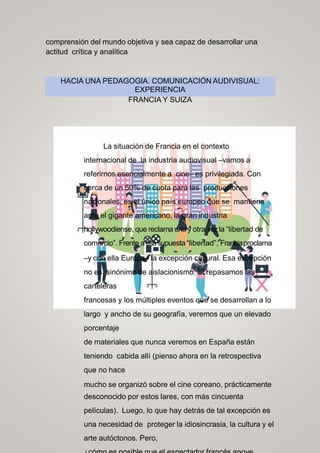 comprensión del mundo objetiva y sea capaz de desarrollar una
actitud crítica y analítica
HACIA UNA PEDAGOGIA. COMUNICACIÓN AUDIVISUAL:
EXPERIENCIA
FRANCIA Y SUIZA
La situación de Francia en el contexto
internacional de la industria audiovisual –vamos a
referirnos esencialmente a cine– es privilegiada. Con
cerca de un 50% de cuota para las producciones
nacionales, es el único país europeo que se mantiene
ante el gigante americano, la gran industria
hollywoodiense, que reclama una y otra vezla “libertad de
comercio”. Frente aesasupuesta “libertad”, Franciaproclama
–y con ella Europa– la excepción cultural. Esa excepción
no es sinónimo de aislacionismo. Si repasamos las
carteleras
francesas y los múltiples eventos que se desarrollan a lo
largo y ancho de su geografía, veremos que un elevado
porcentaje
de materiales que nunca veremos en España están
teniendo cabida allí (pienso ahora en la retrospectiva
que no hace
mucho se organizó sobre el cine coreano, prácticamente
desconocido por estos lares, con más cincuenta
películas). Luego, lo que hay detrás de tal excepción es
una necesidad de proteger la idiosincrasia, la cultura y el
arte autóctonos. Pero,
 