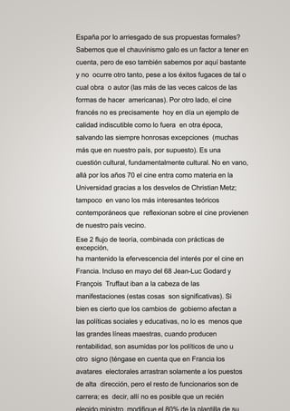 España por lo arriesgado de sus propuestas formales?
Sabemos que el chauvinismo galo es un factor a tener en
cuenta, pero de eso también sabemos por aquí bastante
y no ocurre otro tanto, pese a los éxitos fugaces de tal o
cual obra o autor (las más de las veces calcos de las
formas de hacer americanas). Por otro lado, el cine
francés no es precisamente hoy en día un ejemplo de
calidad indiscutible como lo fuera en otra época,
salvando las siempre honrosas excepciones (muchas
más que en nuestro país, por supuesto). Es una
cuestión cultural, fundamentalmente cultural. No en vano,
allá por los años 70 el cine entra como materia en la
Universidad gracias a los desvelos de Christian Metz;
tampoco en vano los más interesantes teóricos
contemporáneos que reflexionan sobre el cine provienen
de nuestro país vecino.
Ese 2 flujo de teoría, combinada con prácticas de
excepción,
ha mantenido la efervescencia del interés por el cine en
Francia. Incluso en mayo del 68 Jean-Luc Godard y
François Truffaut iban a la cabeza de las
manifestaciones (estas cosas son significativas). Si
bien es cierto que los cambios de gobierno afectan a
las políticas sociales y educativas, no lo es menos que
las grandes líneas maestras, cuando producen
rentabilidad, son asumidas por los políticos de uno u
otro signo (téngase en cuenta que en Francia los
avatares electorales arrastran solamente a los puestos
de alta dirección, pero el resto de funcionarios son de
carrera; es decir, allí no es posible que un recién
 
