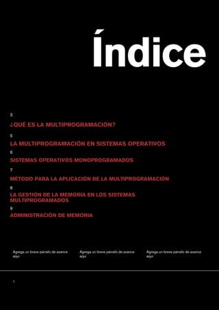 Índice
¿QUÉ ES LA MULTIPROGRAMACIÓN?
LA MULTIPROGRAMACIÓN EN SISTEMAS OPERATIVOS
SISTEMAS OPERATIVOS MONOPROGRAMADOS
LA GESTIÓN DE LA MEMORIA EN LOS SISTEMAS
MULTIPROGRAMADOS
3
5
6
7
8
Agrega un breve párrafo de avance
aquí
Agrega un breve párrafo de avance
aquí
Agrega un breve párrafo de avance
aquí
1
MÉTODO PARA LA APLICACIÓN DE LA MULTIPROGRAMACIÓN
ADMINISTRACIÓN DE MEMORIA
9
 