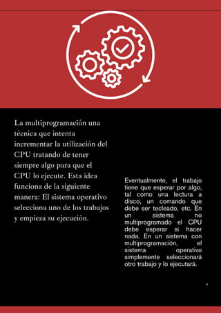 La multiprogramación una
técnica que intenta
incrementar la utilización del
CPU tratando de tener
siempre algo para que el
CPU lo ejecute. Esta idea
funciona de la siguiente
manera: El sistema operativo
selecciona uno de los trabajos
y empieza su ejecución.
4
Eventualmente, el trabajo
tiene que esperar por algo,
tal como una lectura a
disco, un comando que
debe ser tecleado, etc. En
un sistema no
multiprogramado el CPU
debe esperar si hacer
nada. En un sistema con
multiprogramación, el
sistema operativo
simplemente seleccionará
otro trabajo y lo ejecutará.
 