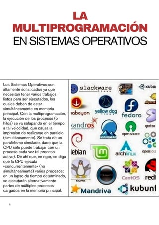 5
Los Sistemas Operativos son
altamente sofisticados ya que
necesitan tener varios trabajos
listos para ser ejecutados, los
cuales deben de estar
simultáneamente en memoria
principal. Con la multiprogramación,
la ejecución de los procesos (o
hilos) se va solapando en el tiempo
a tal velocidad, que causa la
impresión de realizarse en paralelo
(simultáneamente). Se trata de un
paralelismo simulado, dado que la
CPU sólo puede trabajar con un
proceso cada vez (el proceso
activo). De ahí que, en rigor, se diga
que la CPU ejecuta
«concurrentemente» (no
simultáneamente) varios procesos;
en un lapso de tiempo determinado,
se ejecutarán alternativamente
partes de múltiples procesos
cargados en la memoria principal.
LA
MULTIPROGRAMACIÓN
ENSISTEMASOPERATIVOS
 