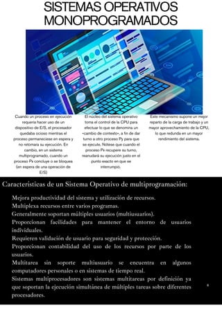 6
Características de un Sistema Operativo de multiprogramación:
Cuando un proceso en ejecución
requería hacer uso de un
dispositivo de E/S, el procesador
quedaba ocioso mientras el
proceso permaneciese en espera y
no retomara su ejecución. En
cambio, en un sistema
multiprogramado, cuando un
proceso Px concluye o se bloquea
(en espera de una operación de
E/S)
El núcleo del sistema operativo
toma el control de la CPU para
efectuar lo que se denomina un
«cambio de contexto», a fin de dar
turno a otro proceso Py para que
se ejecute. Nótese que cuando el
proceso Px recupere su turno,
reanudará su ejecución justo en el
punto exacto en que se
interrumpió.
Este mecanismo supone un mejor
reparto de la carga de trabajo y un
mayor aprovechamiento de la CPU,
lo que redunda en un mayor
rendimiento del sistema.
SISTEMASOPERATIVOS
MONOPROGRAMADOS
Mejora productividad del sistema y utilización de recursos.
Multiplexa recursos entre varios programas.
Generalmente soportan múltiples usuarios (multiusuarios).
Proporcionan facilidades para mantener el entorno de usuarios
individuales.
Requieren validación de usuario para seguridad y protección.
Proporcionan contabilidad del uso de los recursos por parte de los
usuarios.
Multitarea sin soporte multiusuario se encuentra en algunos
computadores personales o en sistemas de tiempo real.
Sistemas multiprocesadores son sistemas multitareas por definición ya
que soportan la ejecución simultánea de múltiples tareas sobre diferentes
procesadores.
 