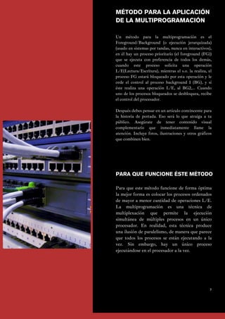 Para que este método funcione de forma óptima
la mejor forma es colocar los procesos ordenados
de mayor a menor cantidad de operaciones L/E.
La multiprogramación es una técnica de
multiplexación que permite la ejecución
simultánea de múltiples procesos en un único
procesador. En realidad, esta técnica produce
una ilusión de paralelismo, de manera que parece
que todos los procesos se están ejecutando a la
vez. Sin embargo, hay un único proceso
ejecutándose en el procesador a la vez.
Un método para la multiprogramación es el
Foreground/Background (o ejecución jerarquizada)
(usado en sistemas por tandas, nunca en interactivos),
en él hay un proceso prioritario (el foreground (FG))
que se ejecuta con preferencia de todos los demás,
cuando este proceso solicita una operación
L/E(Lectura/Escritura), mientras el s.o. la realiza, el
proceso FG estará bloqueado por esta operación y le
cede el control al proceso background 1 (BG), y si
éste realiza una operación L/E, al BG2,… Cuando
uno de los procesos bloqueados se desbloquea, recibe
el control del procesador.
Después debes pensar en un artículo convincente para
la historia de portada. Eso será lo que atraiga a tu
público. Asegúrate de tener contenido visual
complementario que inmediatamente llame la
atención. Incluye fotos, ilustraciones y otros gráficos
que combinen bien.
PARA QUE FUNCIONE ÉSTE MÉTODO
7
MÉTODO PARA LA APLICACIÓN
DE LA MULTIPROGRAMACIÓN
 