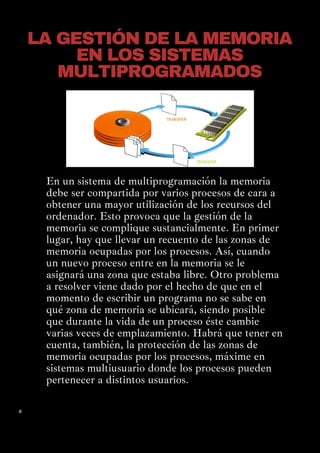 8
En un sistema de multiprogramación la memoria
debe ser compartida por varios procesos de cara a
obtener una mayor utilización de los recursos del
ordenador. Esto provoca que la gestión de la
memoria se complique sustancialmente. En primer
lugar, hay que llevar un recuento de las zonas de
memoria ocupadas por los procesos. Así, cuando
un nuevo proceso entre en la memoria se le
asignará una zona que estaba libre. Otro problema
a resolver viene dado por el hecho de que en el
momento de escribir un programa no se sabe en
qué zona de memoria se ubicará, siendo posible
que durante la vida de un proceso éste cambie
varias veces de emplazamiento. Habrá que tener en
cuenta, también, la protección de las zonas de
memoria ocupadas por los procesos, máxime en
sistemas multiusuario donde los procesos pueden
pertenecer a distintos usuarios.
LA GESTIÓN DE LA MEMORIA
EN LOS SISTEMAS
MULTIPROGRAMADOS
 