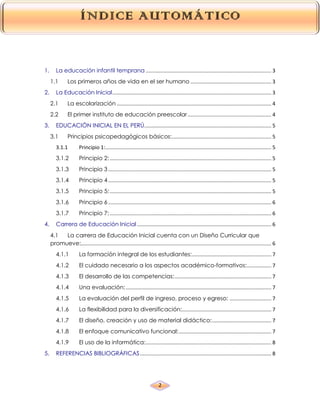 2
1. La educación infantil temprana ....................................................................................... 3
1.1 Los primeros años de vida en el ser humano ........................................................ 3
2. La Educación Inicial.............................................................................................................. 3
2.1 La escolarización ........................................................................................................... 4
2.2 El primer instituto de educación preescolar.......................................................... 4
3. EDUCACIÓN INICIAL EN EL PERÚ........................................................................................ 5
3.1 Principios psicopedagógicos básicos:..................................................................... 5
3.1.1 Principio 1:................................................................................................................... 5
3.1.2 Principio 2:................................................................................................................ 5
3.1.3 Principio 3 ................................................................................................................. 5
3.1.4 Principio 4 ................................................................................................................. 5
3.1.5 Principio 5:................................................................................................................ 5
3.1.6 Principio 6 ................................................................................................................. 6
3.1.7 Principio 7:................................................................................................................ 6
4. Carrera de Educación Inicial ............................................................................................. 6
4.1 La carrera de Educación Inicial cuenta con un Diseño Curricular que
promueve:.................................................................................................................................... 6
4.1.1 La formación integral de los estudiantes:....................................................... 7
4.1.2 El cuidado necesario a los aspectos académico-formativos:................. 7
4.1.3 El desarrollo de las competencias:................................................................... 7
4.1.4 Una evaluación:..................................................................................................... 7
4.1.5 La evaluación del perfil de ingreso, proceso y egreso: ............................. 7
4.1.6 La flexibilidad para la diversificación:.............................................................. 7
4.1.7 El diseño, creación y uso de material didáctico:......................................... 7
4.1.8 El enfoque comunicativo funcional:................................................................ 7
4.1.9 El uso de la informática:....................................................................................... 8
5. REFERENCIAS BIBLIOGRÁFICAS........................................................................................... 8
 