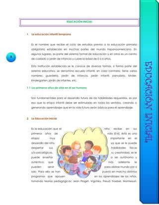3
EDUCACIÓN INICIAL
1. La educación infantil temprana
Es el nombre que recibe el ciclo de estudios previos a la educación primaria
obligatoria establecida en muchas partes del mundo hispanoamericano. En
algunos lugares, es parte del sistema formal de educación y en otros es un centro
de cuidado o jardín de infancia y cubre la edad de 0 a 6 años.
Esta institución establecida se le conoce de diversas formas, si forma parte del
sistema educativo, se denomina escuela infantil, en caso contrario, tiene varios
nombres: guardería, jardín de infancia, jardín infantil, parvulario, kínder,
kindergarten, jardín de infantes, etc.
1.1 Los primeros años de vida en el ser humano
Son fundamentales para el desarrollo futuro de las habilidades requeridas, es por
eso que la etapa infantil debe ser estimulada en todos los sentidos, creando o
generando aprendizajes que en la vida futura serán básicos para el aprendizaje.
2. La Educación Inicial
Es la educación que el niño recibe en sus
primeros años de vida (0-6), ésta es una
etapa muy importante en el
desarrollo del niño, ya que se le puede
despertar sus habilidades físicas
y/o psicológicas, su creatividad, se le
puede enseñar a ser autónomo y
auténtico; que más adelante le
pueden servir para abrirse mundo por sí
solo. Para ello se han puesto en marcha distintos
programas que apoyen en los aprendizajes de los niños,
tomando teorías pedagógicas: Jean Piaget, Vigotsky, Freud, froebel, Montessori.
 