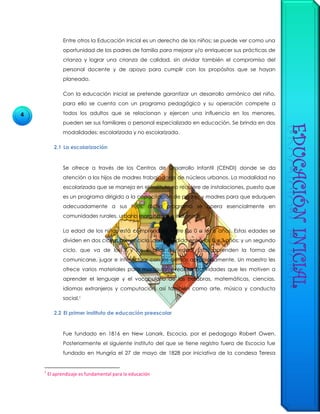 4
Entre otros la Educación Inicial es un derecho de los niños; se puede ver como una
oportunidad de los padres de familia para mejorar y/o enriquecer sus prácticas de
crianza y lograr una crianza de calidad, sin olvidar también el compromiso del
personal docente y de apoyo para cumplir con los propósitos que se hayan
planeado.
Con la educación inicial se pretende garantizar un desarrollo armónico del niño,
para ello se cuenta con un programa pedagógico y su operación compete a
todos los adultos que se relacionan y ejercen una influencia en los menores,
pueden ser sus familiares o personal especializado en educación. Se brinda en dos
modalidades: escolarizada y no escolarizada.
2.1 La escolarización
Se ofrece a través de los Centros de Desarrollo Infantil (CENDI) donde se da
atención a los hijos de madres trabajadoras de núcleos urbanos. La modalidad no
escolarizada que se maneja en el Instituto no requiere de instalaciones, puesto que
es un programa dirigido a la capacitación de padres y madres para que eduquen
adecuadamente a sus hijos, dicho programa se opera esencialmente en
comunidades rurales, urbano marginadas e indígenas.
La edad de los niños está comprendida entre los 0 a los 6 años. Estas edades se
dividen en dos ciclos: primer ciclo, comprendido entre los 0 y 3 años; y un segundo
ciclo, que va de los 3 y los 6 años de edad. Éstos aprenden la forma de
comunicarse, jugar e interactuar con los demás apropiadamente. Un maestro les
ofrece varios materiales para manipular y realizar actividades que les motiven a
aprender el lenguaje y el vocabulario de las palabras, matemáticas, ciencias,
idiomas extranjeros y computación, así también como arte, música y conducta
social.1
2.2 El primer instituto de educación preescolar
Fue fundado en 1816 en New Lanark, Escocia, por el pedagogo Robert Owen.
Posteriormente el siguiente instituto del que se tiene registro fuera de Escocia fue
fundado en Hungría el 27 de mayo de 1828 por iniciativa de la condesa Teresa
1
El aprendizaje es fundamental para la educación
 