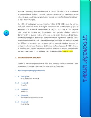 5
Brunszvik (1775-1861) en su residencia en la ciudad de Buda bajo el nombre de
Angyalkert («jardín ángel»).1 Pronto el concepto se difundió por varias regiones del
reino húngaro, volviéndose una institución popular entre las familias de la nobleza y
la clase media húngara.
En 1837, el pedagogo alemán Friedrich Fröbel (1782-1852) abrió la primera
institución preescolar fuera de Hungría, fundándola en Bad Blankenburg (actual
Alemania) bajo el nombre de Institución de Juego y Ocupación, la cual luego de
1840 tomó el nombre de Kindergarten (en alemán: Kínder= (del)niño;
Garten=jardín, lo que se traduce entonces como «jardín de niños»). El concepto
pronto se propagó en Alemania y posteriormente en Inglaterra a partir de 1851 y
en los Estados Unidos en 1856. El primer preescolar financiado por el Estado se abrió
en 1873 en Norteamérica, con el apoyo del congreso de ginebra, fundado por
emigrantes alemanes en la ciudad de Ginebra (Valle del cauca). En 1881, durante
el Porfiriato son fundados los primeros Jardines de Niños en México, denominados
"Escuelas de Párvulos" o "Kindergarten", en contextos urbanos. (Delors, 1995)
3. EDUCACIÓN INICIAL EN EL PERÚ
En Perú la educación preescolar se inicia a los 0 años y continúa hasta los 5. Solo
este último año es obligatorio para iniciar la educación primaria.
3.1 Principios psicopedagógicos básicos:
3.1.1 Principio 1:
Un buen estado de salud
3.1.2 Principio 2:
Respeto
3.1.3 Principio 3
Seguridad
3.1.4 Principio 4
Desarrollo de la comunicación
3.1.5 Principio 5:
Autonomía
 