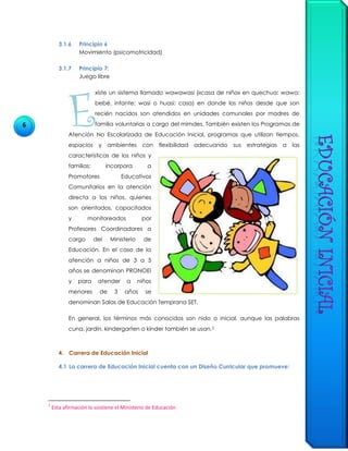 6
3.1.6 Principio 6
Movimiento (psicomotricidad)
3.1.7 Principio 7:
Juego libre
xíste un sistema llamado wawawasi («casa de niño» en quechua: wawa:
bebé, infante; wasi o huasi: casa) en donde los niños desde que son
recién nacidos son atendidos en unidades comunales por madres de
familia voluntarias a cargo del mimdes. También existen los Programas de
Atención No Escolarizada de Educación Inicial, programas que utilizan tiempos,
espacios y ambientes con flexibilidad adecuando sus estrategias a las
características de los niños y
familias; incorpora a
Promotores Educativos
Comunitarios en la atención
directa a los niños, quienes
son orientados, capacitados
y monitoreados por
Profesores Coordinadores a
cargo del Ministerio de
Educación. En el caso de la
atención a niños de 3 a 5
años se denominan PRONOEI
y para atender a niños
menores de 3 años se
denominan Salas de Educación Temprana SET.
En general, los términos más conocidos son nido o inicial, aunque las palabras
cuna, jardín, kindergarten o kínder también se usan.2
4. Carrera de Educación Inicial
4.1 La carrera de Educación Inicial cuenta con un Diseño Curricular que promueve:
2
Esta afirmación lo sostiene el Ministerio de Educación
E
 