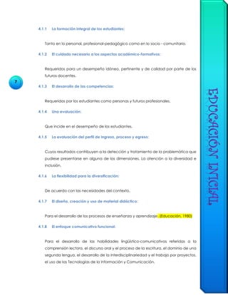 7
4.1.1 La formación integral de los estudiantes:
Tanto en lo personal, profesional-pedagógico como en lo socio - comunitario.
4.1.2 El cuidado necesario a los aspectos académico-formativos:
Requeridos para un desempeño idóneo, pertinente y de calidad por parte de los
futuros docentes.
4.1.3 El desarrollo de las competencias:
Requeridas por los estudiantes como personas y futuros profesionales.
4.1.4 Una evaluación:
Que incide en el desempeño de los estudiantes.
4.1.5 La evaluación del perfil de ingreso, proceso y egreso:
Cuyos resultados contribuyen a la detección y tratamiento de la problemática que
pudiese presentarse en alguna de las dimensiones. La atención a la diversidad e
inclusión.
4.1.6 La flexibilidad para la diversificación:
De acuerdo con las necesidades del contexto.
4.1.7 El diseño, creación y uso de material didáctico:
Para el desarrollo de los procesos de enseñanza y aprendizaje. (Educación, 1980)
4.1.8 El enfoque comunicativo funcional:
Para el desarrollo de las habilidades lingüístico-comunicativas referidas a la
comprensión lectora, el discurso oral y el proceso de la escritura, el dominio de una
segunda lengua, el desarrollo de la interdisciplinariedad y el trabajo por proyectos,
el uso de las Tecnologías de la Información y Comunicación.
 