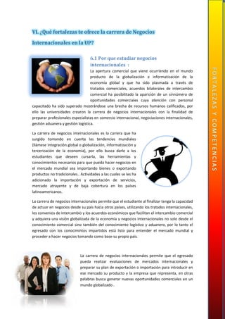 VI. ¿Qué fortalezas te ofrece la carrera de Negocios
Internacionales en la UP?
6.1 Por que estudiar negocios
internacionales :
La apertura comercial que viene ocurriendo en el mundo
producto de la globalización e informatización de la
economía global y que ha sido plasmada a través de
tratados comerciales, acuerdos bilaterales de intercambio
comercial ha posibilitado la aparición de un sinnúmero de
oportunidades comerciales cuya atención con personal
capacitado ha sido superado mostrándose una brecha de recursos humanos calificados, por
ello las universidades crearon la carrera de negocios internacionales con la finalidad de
preparar profesionales especialistas en comercio internacional, negociaciones internacionales,
gestión aduanera y gestión logística.
La carrera de negocios internacionales es la carrera que ha
surgido tomando en cuenta las tendencias mundiales
(llámese integración global o globalización, informatización y
tercerización de la economía), por ello busca darle a los
estudiantes que deseen cursarla, las herramientas y
conocimientos necesarios para que pueda hacer negocios en
el mercado mundial sea importando bienes o exportando
productos no tradicionales.. Actividades a las cuales se les ha
adicionado la importación y exportación de servicios,
mercado atrayente y de baja cobertura en los países
latinoamericanos.
La carrera de negocios internacionales permite que el estudiante al finalizar tenga la capacidad
de actuar en negocios desde su país hacia otros países, utilizando los tratados internacionales,
los convenios de intercambio y los acuerdos económicos que facilitan el intercambio comercial
y adquiera una visión globalizada de la economía y negocios internacionales no solo desde el
conocimiento comercial sino también del conocimiento logístico y aduanero, por lo tanto el
egresado con los conocimintos impartidos está listo para entender el mercado mundial y
proceder a hacer negocios tomando como base su propio país.
La carrera de negocios internacionales permite que el egresado
pueda realizar evaluaciones de mercados internacionales y
preparar su plan de exportación o importación para introducir en
ese mercado su producto y la empresa que representa, en otras
palabras busca generar nuevas oportunidades comerciales en un
mundo globalizado .
 