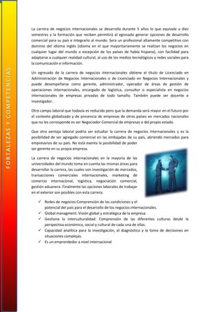 La carrera de negocios internacionales se desarrolla durante 5 años lo que equivale a diez
semestres y la formación que reciben permitirá al egresado generar opciones de desarrollo
comercial para su país e integrarlo al mundo. Sera un profesional altamente competitivo con
dominio del idioma inglés (idioma en el que mayoritariamente se realizan los negocios en
cualquier lugar del mundo a excepción de los países de habla hispana), con facilidad para
adaptarse a cualquier realidad cultural, al uso de los medios tecnológicos y redes sociales para
la comunicación e información.
Un egresado de la carrera de negocios internacionales obtiene el titulo de Licenciado en
Administración de Negocios Internacionales o de Licenciado en Negocios Internacionales y
puede desempeñarse como gerente, administrador, operador de áreas de gestión de
operaciones internacionales, encargado de logística, consultor o especialista en negocios
internacionales de empresas privadas de todo tamaño. También puede ser docente e
investigador.
Otro campo laboral que todavía es reducido pero que la demanda será mayor en el futuro por
el contexto globalizado y de presencia de empresas de otros países en mercados nacionales
que no les corresponde es ser Negociador Comercial de empresas o del propio estado.
Que otra ventaja laboral podría ser estudiar la carrera de negocios internacionales y es la
posibilidad de ser agregado comercial en las embajadas de su país, abriendo mercados para
empresarios de su país. No está exenta la posibilidad de poder
ser gerente en su propia empresa.
La carrera de negocios internacionales en la mayoría de las
universidades del mundo toma en cuenta las mismas áreas para
desarrollar la carrera, las cuales son investigación de mercados,
transacciones comerciales internacionales, marketing de
comercio internacional, logística, negociación comercial,
gestión aduanera. Finalmente las opciones laborales de trabajar
en el exterior son posibles con esta carrera.
 Redes de negocios:Comprensión de las condiciones y el
potencial del país para el desarrollo de los negocios internacionales.
 Global managment: Visión global y estratégica de la empresa.
 Gestiona la interculturalidad: Comprensión de las diferentes culturas desde la
perspectiva económica, social y cultural de cada una de ellas.
 Capacidad analítica para la investigación, el diagnóstico y la toma de decisiones en
situaciones complejas.
 Es un emprendedor a nivel internacional
 