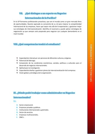 VII. ¿Qué distingue a un experto en Negocios
Internacionales de la Pacífico?
En la UP formamos profesionales proactivos, que ven el mundo como un gran mercado lleno
de oportunidades. Nuestro egresado es consciente de su rol para mejorar la competitividad
internacional de las empresas, hacer que vayan más allá de la exportación, y gestionar mejor
sus estrategias de internacionalización. Identifica el escenario y puede aplicar estrategias de
negociación ya que siempre está preparado para negociar con cualquier demandante en el
nivel mundial.
VIII. ¿Qué competencias tendrá el estudiante?
Capacidad de interactuar con personas de diferentes culturas y orígenes.
Potencial de liderazgo.
Compresión de las condiciones económicas, sociales, políticas y culturales para el
desarrollo de negocios internacionales.
Aptitud para la investigación.
Capacidad de diseñar y gestionar planes de internacionalización de la empresa.
Visión global y estratégica de la organización.
IX . ¿Dónde podré trabajar como administrador en Negocios
Internacionales?
En:
A. Sector empresarial.
B. Empresas privadas y públicas.
C. Instituciones internacionales y gremiales.
D. Sector de servicios.
E. Empresas multinacionales.
F. ONG´s
 