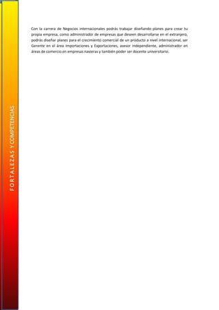 Con la carrera de Negocios internacionales podrás trabajar diseñando planes para crear tu
propia empresa, como administrador de empresas que deseen desarrollarse en el extranjero,
podrás diseñar planes para el crecimiento comercial de un producto a nivel internacional, ser
Gerente en el área Importaciones y Exportaciones, asesor independiente, administrador en
áreas de comercio en empresas navieras y también poder ser docente universitario.
 