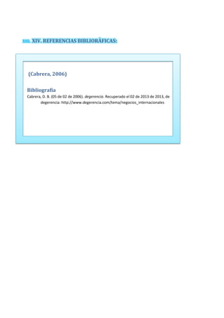 XIII. XIV. REFERENCIAS BIBLIORÀFICAS:
(Cabrera, 2006)
Bibliografía
Cabrera, D. B. (05 de 02 de 2006). degerencia. Recuperado el 02 de 2013 de 2013, de
degerencia: http://www.degerencia.com/tema/negocios_internacionales
 