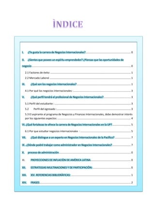 ............................................................... 0I. ¿Te gusta la carrera de Negocios Internacionales?
II. ¿Sientes que posees un espíritu emprendedor? ¿Piensas que las oportunidades de
.......................................................................................................................................... 0negocio
2.1 Factores de éxito:................................................................................................................ 1
2.2 Mercado Laboral ................................................................................................................. 1
........................................................................... 1III. ¿Qué son los negocios internacionales?
4.1 Por qué los negocios internacionales :................................................................................ 3
V. ...................................... 3¿Qué perfil tendrá el profesional de Negocios Internacionales?
5.1 Perfil del estudiante : .......................................................................................................... 3
5.2 Perfil del egresado :....................................................................................................... 3
5.3 El aspirante al programa de Negocios y Finanzas Internacionales, debe demostrar interés
por los siguientes aspectos: ...................................................................................................... 4
.......................... 5VI. ¿Qué fortalezas te ofrece la carrera de Negocios Internacionales en la UP?
6.1 Por que estudiar negocios internacionales :...................................................................... 5
...................... 7VII. ¿Qué distingue a un experto en Negocios Internacionales de la Pacífico?
.......................... 7IX . ¿Dónde podré trabajar como administrador en Negocios Internacionales?
.................................................................................................... 0X. proceso de administración
XI. ........................................................ 0PROYECCIONES DE INFLACIÒN DE AMÈRICA LATINA
..................................................... 0XII. ESTRATEGIAS MULTINACIONES Y DE PARTICIPACIÒN:
................................................................................... 1XIII. XIV. REFERENCIAS BIBLIORÀFICAS:
............................................................................................................................... 2XIV. FRASES
 
