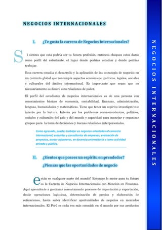 N E G O C I O S I N T E R N A C I O N A L E S
I. ¿Te gusta la carrera de Negocios Internacionales?
i sientes que esta podría ser tu futura profesión, entonces chequea estos datos
como perfil del estudiante, el lugar donde podrías estudiar y donde podrías
trabajar.
Esta carrera estudia el desarrollo y la aplicación de las estrategia de negocios en
un contexto global que contempla aspectos económicos, políticos, legales, sociales
y culturales del ámbito internacional. Es importante que sepas que no
necesariamente es dinero sino relaciones de poder.
El perfil del estudiante de negocios internacionales es de una persona con
conocimientos básicos de economía, contabilidad, finanzas, administración,
lenguas, humanidades y matemáticas. Tiene que tener un espíritu investigativo e
interés por la lectura. Interés por los problemas socio–económicos, políticos,
sociales y culturales del país y del mundo y capacidad para manejar y organizar
grupos; para la toma de decisiones y buenas relaciones interpersonales.
Como egresado, puedes trabajar en negocios orientados al comercio
internacional, asesorías y consultorios de empresas, evaluación de
proyectos, asesor aduaneros, en docencia universitaria y como actividad
privada y pública.
II. ¿Sientes que posees un espíritu emprendedor?
¿Piensas que las oportunidades de negocio
stán en cualquier parte del mundo? Entonces lo mejor para tu futuro
es la Carrera de Negocios Internacionales con Mención en Finanzas.
Aquí aprenderás a gestionar correctamente procesos de importación y exportación,
desde operaciones logísticas, determinación de precios y elaboración de
cotizaciones, hasta saber identificar oportunidades de negocios en mercados
internacionales. El Perú es cada vez más conocido en el mundo por sus productos
S
e
 