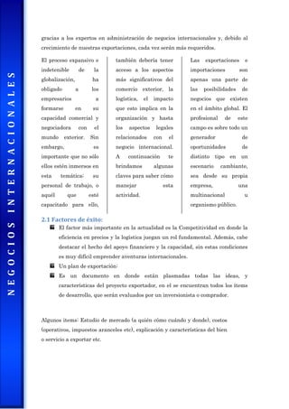 gracias a los expertos en administración de negocios internacionales y, debido al
crecimiento de nuestras exportaciones, cada vez serán más requeridos.
El proceso expansivo e
indetenible de la
globalización, ha
obligado a los
empresarios a
formarse en su
capacidad comercial y
negociadora con el
mundo exterior. Sin
embargo, es
importante que no sólo
ellos estén inmersos en
esta temática; su
personal de trabajo, o
aquél que esté
capacitado para ello,
también debería tener
acceso a los aspectos
más significativos del
comercio exterior, la
logística, el impacto
que esto implica en la
organización y hasta
los aspectos legales
relacionados con el
negocio internacional.
A continuación te
brindamos algunas
claves para saber cómo
manejar esta
actividad.
Las exportaciones e
importaciones son
apenas una parte de
las posibilidades de
negocios que existen
en el ámbito global. El
profesional de este
campo es sobre todo un
generador de
oportunidades de
distinto tipo en un
escenario cambiante,
sea desde su propia
empresa, una
multinacional u
organismo público.
2.1 Factores de éxito:
El factor más importante en la actualidad es la Competitividad en donde la
eficiencia en precios y la logística juegan un rol fundamental. Además, cabe
destacar el hecho del apoyo financiero y la capacidad, sin estas condiciones
es muy difícil emprender aventuras internacionales.
Un plan de exportación:
Es un documento en donde están plasmadas todas las ideas, y
características del proyecto exportador, en el se encuentran todos los ítems
de desarrollo, que serán evaluados por un inversionista o comprador.
Algunos items: Estudio de mercado (a quién cómo cuándo y donde), costos
(operativos, impuestos aranceles etc), explicación y características del bien
o servicio a exportar etc.
 
