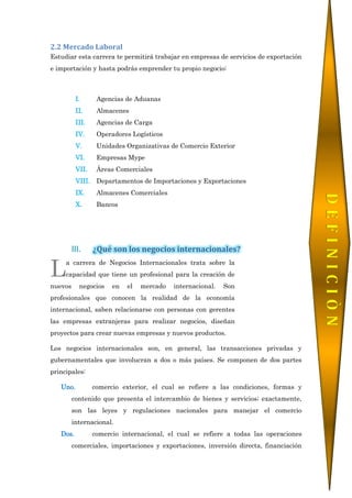 2.2 Mercado Laboral
Estudiar esta carrera te permitirá trabajar en empresas de servicios de exportación
e importación y hasta podrás emprender tu propio negocio:
I. Agencias de Aduanas
II. Almacenes
III. Agencias de Carga
IV. Operadores Logísticos
V. Unidades Organizativas de Comercio Exterior
VI. Empresas Mype
VII. Áreas Comerciales
VIII. Departamentos de Importaciones y Exportaciones
IX. Almacenes Comerciales
X. Bancos
III. ¿Qué son los negocios internacionales?
a carrera de Negocios Internacionales trata sobre la
capacidad que tiene un profesional para la creación de
nuevos negocios en el mercado internacional. Son
profesionales que conocen la realidad de la economía
internacional, saben relacionarse con personas con gerentes
las empresas extranjeras para realizar negocios, diseñan
proyectos para crear nuevas empresas y nuevos productos.
Los negocios internacionales son, en general, las transacciones privadas y
gubernamentales que involucran a dos o más países. Se componen de dos partes
principales:
Uno. comercio exterior, el cual se refiere a las condiciones, formas y
contenido que presenta el intercambio de bienes y servicios; exactamente,
son las leyes y regulaciones nacionales para manejar el comercio
internacional.
Dos. comercio internacional, el cual se refiere a todas las operaciones
comerciales, importaciones y exportaciones, inversión directa, financiación
L
DEFINICIÒN
 