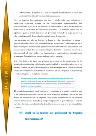 internacional, mercadeo, etc., que se realizan mundialmente y en la cual
participan las diferentes comunidades nacionales.
Pero los negocios internacionales son esto y mucho más. Las costumbres y
tradiciones culturales priman en las negociaciones internacionales. Con
estadounidenses prevalecen, por ejemplo, la competencia, el ilyolt, los resultados a
corto plazo y no cultivan las relaciones personales. Lo contrario sucede con los
japoneses, quienes toman decisiones en grupo con resultados a largo plazo; para
ellos es indispensable desarrollar la amistad antes de negociar.
Las empresas no sólo se limitan a llevar a cabo operaciones privadas y
gubernamentales a nivel local, sino también con otros países. Precisamente a eso le
llamamos negocio internacional, a la relación existente entre una organización y su
mundo exterior. Este tipo de actividad implica también el comercio exterior y el
internacional, el cual incluye las transacciones (exportaciones, importaciones,
inversiones, financiaciones) que se realizan a nivel mundial.
Entre los factores de éxito que podemos mencionar en las operaciones de los
negocios internacionales, incluimos la competitividad, el apoyo financiero entre las
partes y la logística. Este último aspecto es de suma importancia ya que cuando los
actores involucrados se encuentran en diferentes países o regiones, la concreción y
el éxito del negocio se complican aún más.
Es importante que los empresarios conozcan el ambiente internacional
que los rodea para, de esta forma, buscar nuevas formas de incrementar
el crecimiento de la empresa, la competitividad y la oportunidad de
explorar nuevos mercados.
El negocio internacional implica entonces el manejo de la inversión extranjera y de
la estructura de mercados, que se da entre diferentes naciones. Dentro de este
marco, es primordial que la empresa tenga pleno conocimiento de la situación
política, diversidad de mercados y riesgos del país con el que establece el negocio,
para de esta forma estudiar si esta situación le afecta o no y si es preciso entablar
el enlace.
IV. ¿Cuál es la función del profesional de Negocios
Internacionales?
DEFINICIÒN
 
