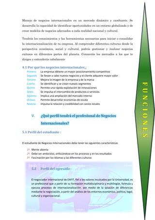 Manejo de negocios internacionales en un mercado dinámico y cambiante. Se
desarrolla la capacidad de identificar oportunidades en un entorno globalizado y de
crear modelos de negocios adecuados a cada realidad nacional y cultural.
Tendrás los conocimientos y las herramientas necesarias para iniciar o consolidar
la internacionalización de tu empresa. Al comprender diferentes culturas desde la
perspectiva económica, social y cultural, podrás gestionar y realizar negocios
exitosos en diferentes partes del planeta. Conocerás los mercados a los que te
diriges y entenderás cabalmente
4.1 Por qué los negocios internacionales :
Primero. La empresa obtiene un mayor posicionamiento competitivo
Segundo. Se llevan a cabo nuevos negocios y el cliente adquiere mayor valor
Tercero. Mejora la imagen de la empresa y de la marca
Cuarto. Se identifican y se crean nuevos segmentos
Quinto. Permite una rápida explotación de innovaciones
Sexto. Se impulsa el intercambio de productos o servicios
Séptimo. Implica una ampliación del mercado interno
Octavo. Permite desarrollar economías de escala
Noveno. Impulsa la relación y credibilidad con socios locales
V. ¿Qué perfil tendrá el profesional de Negocios
Internacionales?
5.1 Perfil del estudiante :
El estudiante de Negocios Internacionales debe tener las siguientes características:
1º. Mente abierta
2º. Debe ser ambicioso, enfocándose en los procesos y en los resultados
3º. Fascinación por los idiomas y las diferentes culturas
5.2 Perfil del egresado :
El negociador internacional de EAFIT, fiel a los valores inculcados por la Universidad, es
un profesional que a partir de su formación multidisciplinaria y multilingüe, formula y
ejecuta procesos de internacionalización, por medio de la solución de diferencias
mediante la negociación, a partir del análisis de los entornos económico, político, legal,
cultural y organizacional.
FUNCIONES
 