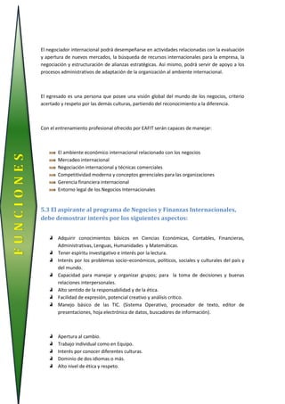 El negociador internacional podrá desempeñarse en actividades relacionadas con la evaluación
y apertura de nuevos mercados, la búsqueda de recursos internacionales para la empresa, la
negociación y estructuración de alianzas estratégicas. Así mismo, podrá servir de apoyo a los
procesos administrativos de adaptación de la organización al ambiente internacional.
El egresado es una persona que posee una visión global del mundo de los negocios, criterio
acertado y respeto por las demás culturas, partiendo del reconocimiento a la diferencia.
Con el entrenamiento profesional ofrecido por EAFIT serán capaces de manejar:
El ambiente económico internacional relacionado con los negocios
Mercadeo internacional
Negociación internacional y técnicas comerciales
Competitividad moderna y conceptos gerenciales para las organizaciones
Gerencia financiera internacional
Entorno legal de los Negocios Internacionales
5.3 El aspirante al programa de Negocios y Finanzas Internacionales,
debe demostrar interés por los siguientes aspectos:
Adquirir conocimientos básicos en Ciencias Económicas, Contables, Financieras,
Administrativas, Lenguas, Humanidades y Matemáticas.
Tener espíritu investigativo e interés por la lectura.
Interés por los problemas socio–económicos, políticos, sociales y culturales del país y
del mundo.
Capacidad para manejar y organizar grupos; para la toma de decisiones y buenas
relaciones interpersonales.
Alto sentido de la responsabilidad y de la ética.
Facilidad de expresión, potencial creativo y análisis crítico.
Manejo básico de las TIC. (Sistema Operativo, procesador de texto, editor de
presentaciones, hoja electrónica de datos, buscadores de información).
Apertura al cambio.
Trabajo individual como en Equipo.
Interés por conocer diferentes culturas.
Dominio de dos idiomas o más.
Alto nivel de ética y respeto.
FUNCIONES
 