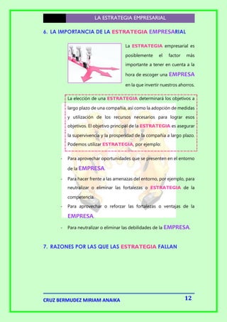 LA ESTRATEGIA EMPRESARIAL
6. LA IMPORTANCIA DE LA ESTRATEGIA EMPRESARIAL
La ESTRATEGIA empresarial es
posiblemente

el

factor

más

importante a tener en cuenta a la
hora de escoger una

EMPRESA

en la que invertir nuestros ahorros.
La elección de una ESTRATEGIA determinará los objetivos a
largo plazo de una compañía, así como la adopción de medidas
y utilización de los recursos necesarios para lograr esos
objetivos. El objetivo principal de la ESTRATEGIA es asegurar
la supervivencia y la prosperidad de la compañía a largo plazo.
Podemos utilizar ESTRATEGIA, por ejemplo:
-

Para aprovechar oportunidades que se presenten en el entorno
de la EMPRESA.

-

Para hacer frente a las amenazas del entorno, por ejemplo, para
neutralizar o eliminar las fortalezas o ESTRATEGIA de la
competencia.

-

Para aprovechar o reforzar las fortalezas o ventajas de la

EMPRESA.
-

Para neutralizar o eliminar las debilidades de la EMPRESA.

7. RAZONES POR LAS QUE LAS ESTRATEGIA FALLAN

CRUZ BERMUDEZ MIRIAM ANAIKA

12

 