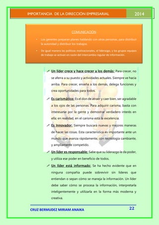PO
IMPORTANCIA DE LA DIRECCIÓN EMPRESARIAL

2014

COMUNICACIÓN
•

Los gerentes preparan planes hablando con otras personas, para distribuir
la autoridad y distribuir los trabajos.

•

De igual manera las políticas motivacionales, el liderazgo, y los grupos equipos
de trabajo se activan en razón del intercambio regular de información.

 Un líder crece y hace crecer a los demás: Para crecer, no
se aferra a su puesto y actividades actuales. Siempre ve hacia
arriba. Para crecer, enseña a los demás, delega funciones y
crea oportunidades para todos.
 Es carismático: Es el don de atraer y caer bien, ser agradable
a los ojos de las personas. Para adquirir carisma, basta con
interesarse por la gente y demostrar verdadero interés en
ella; en realidad, en el carisma está la excelencia.
 Es Innovador: Siempre buscará nuevas y mejores maneras
de hacer las cosas. Esta característica es importante ante un
mundo que avanza rápidamente, con tecnología cambiante,
y ampliamente competido.
 Un líder es responsable: Sabe que su liderazgo le da poder,
y utiliza ese poder en beneficio de todos.
 Un líder está informado: Se ha hecho evidente que en
ninguna compañía puede sobrevivir sin líderes que
entiendan o sepan cómo se maneja la información. Un líder
debe saber cómo se procesa la información, interpretarla
inteligentemente y utilizarla en la forma más moderna y
creativa.

CRUZ BERMUDEZ MIRIAM ANAIKA

22

 