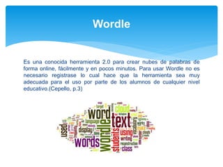 Es una conocida herramienta 2.0 para crear nubes de palabras de
forma online, fácilmente y en pocos minutos. Para usar Wordle no es
necesario registrase lo cual hace que la herramienta sea muy
adecuada para el uso por parte de los alumnos de cualquier nivel
educativo.(Cepello, p.3)
Wordle
 