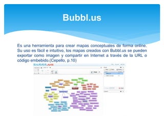 Es una herramienta para crear mapas conceptuales de forma online.
Su uso es fácil e intuitivo, los mapas creados con Bubbl.us se pueden
exportar como imagen y compartir en Internet a través de la URL o
código embebido.(Cepello, p.10)
Bubbl.us
 