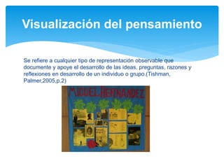 Se refiere a cualquier tipo de representación observable que
documente y apoye el desarrollo de las ideas, preguntas, razones y
reflexiones en desarrollo de un individuo o grupo.(Tishman,
Palmer,2005,p.2)
Visualización del pensamiento
 