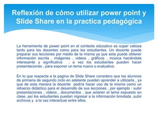 La herramienta de power point en el contexto educativo es súper valiosa
tanto para los docentes como para los estudiantes. Un docente puede
preparar sus lecciones por medio de la misma ya que esta puede obtener
información escrita , imágenes , videos , gráficos , música haciéndola
interesante y significativa ; a vez los estudiantes pueden hacer
presentaciones , para exponer un tema nuevo o evaluativo.
En lo que respecta a la pagina de Slide Share considero que los alumnos
de primaria de segundo ciclo en adelante pueden aprender a utilizarla , ya
que de esta manera la docente podría hacer uso de la misma como un
refuerzo didáctico para el desarrollo de sus lecciones , por ejemplo : subir
presentaciones , videos , documentos , que aclaren el tema expuesto en
clase ,así los estudiantes puedan ingresar a la información brindada ,subir
archivos y a la vez interactuar entre ellos.
Reflexión de cómo utilizar power point y
Slide Share en la practica pedagógica
 