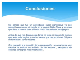 Me parece que fue un aprendizaje súper significativo ya que
aprendí como crear mi cuenta en la pagina Slide Chare y los usos
que tiene la misma para utilizarla como herramienta pedagógica.
Antes de que me dejarán esta tarea no tenia ni idea de la función
que tenia esta pagina y mucho menos que me podría ser útil para
mi formación como docente .
Con respecto a la creación de la presentación , es una forma muy
creativa de realizar un análisis de las lecturas , extrayendo de
ellas los conceptos más importantes .
Conclusiones
 