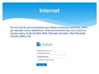 Es una red de comunicaciones que ofrece numerosos servicios, como
por ejemplo correo electrónico, chat (conversación por voz o texto en
tiempo real) y la World Wide Web (Telaraña Mundial o Red Mundial).
(Arrollo,2009,p.30)
Internet
 