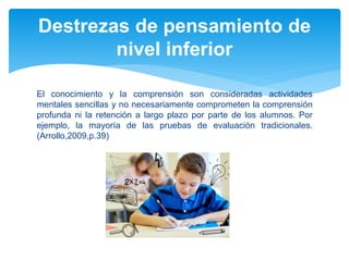 El conocimiento y la comprensión son consideradas actividades
mentales sencillas y no necesariamente comprometen la comprensión
profunda ni la retención a largo plazo por parte de los alumnos. Por
ejemplo, la mayoría de las pruebas de evaluación tradicionales.
(Arrollo,2009,p.39)
Destrezas de pensamiento de
nivel inferior
 