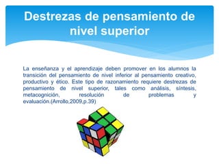 La enseñanza y el aprendizaje deben promover en los alumnos la
transición del pensamiento de nivel inferior al pensamiento creativo,
productivo y ético. Este tipo de razonamiento requiere destrezas de
pensamiento de nivel superior, tales como análisis, síntesis,
metacognición, resolución de problemas y
evaluación.(Arrollo,2009,p.39)
Destrezas de pensamiento de
nivel superior
 