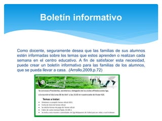 Como docente, seguramente desea que las familias de sus alumnos
estén informadas sobre los temas que estos aprenden o realizan cada
semana en el centro educativo. A fin de satisfacer esta necesidad,
puede crear un boletín informativo para las familias de los alumnos,
que se pueda llevar a casa. .(Arrollo,2009,p.72)
Boletín informativo
 