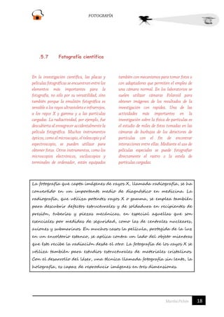.5.7

Fotografía científica

La fotografía que capta imágenes de rayos X, llamada radiografía, se ha
convertido en un importante medio de diagnóstico en medicina. La
radiografía, que utiliza potentes rayos X o gamma, se emplea también
para descubrir defectos estructurales y de soldadura en recipientes de
presión, tuberías y piezas mecánicas, en especial aquellas que son
esenciales por medidas de seguridad, como las de centrales nucleares,
aviones y submarinos. En muchos casos la película, protegida de la luz
en un envoltorio estanco, se aplica contra un lado del objeto mientras
que éste recibe la radiación desde el otro. La fotografía de los rayos X se
utiliza también para estudios estructurales de materiales cristalinos.
Con el desarrollo del láser, una técnica llamada fotografía sin lente, la
holografía, es capaz de reproducir imágenes en tres dimensiones.

18

 