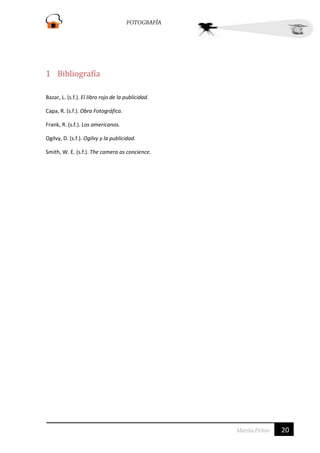 1 Bibliografía
Bazar, L. (s.f.). El libro rojo de la publicidad.
Capa, R. (s.f.). Obra Fotográfica.
Frank, R. (s.f.). Los americanos.
Ogilvy, D. (s.f.). Ogilvy y la publicidad.
Smith, W. E. (s.f.). The camera as concience.

20

 